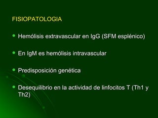 FISIOPATOLOGIAFISIOPATOLOGIA
 Hemólisis extravascular en IgG (SFM esplénico)Hemólisis extravascular en IgG (SFM esplénico)
 En IgM es hemólisis intravascularEn IgM es hemólisis intravascular
 Predisposición genéticaPredisposición genética
 Desequilibrio en la actividad de linfocitos T (Th1 yDesequilibrio en la actividad de linfocitos T (Th1 y
Th2)Th2)
 