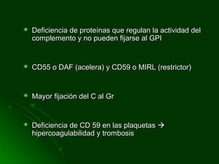  Deficiencia de proteínas que regulan la actividad delDeficiencia de proteínas que regulan la actividad del
complemento y no pueden fijarse al GPIcomplemento y no pueden fijarse al GPI
 CD55 o DAF (acelera) y CD59 o MIRL (restrictor)CD55 o DAF (acelera) y CD59 o MIRL (restrictor)
 Mayor fijación del C al GrMayor fijación del C al Gr
 Deficiencia de CD 59 en las plaquetasDeficiencia de CD 59 en las plaquetas 
hipercoagulabilidad y trombosishipercoagulabilidad y trombosis
 