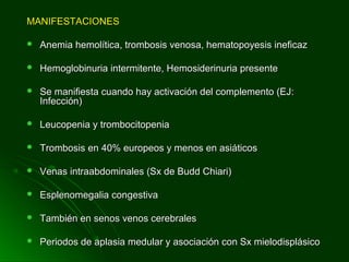 MANIFESTACIONESMANIFESTACIONES
 Anemia hemolítica, trombosis venosa, hematopoyesis ineficazAnemia hemolítica, trombosis venosa, hematopoyesis ineficaz
 Hemoglobinuria intermitente, Hemosiderinuria presenteHemoglobinuria intermitente, Hemosiderinuria presente
 Se manifiesta cuando hay activación del complemento (EJ:Se manifiesta cuando hay activación del complemento (EJ:
Infección)Infección)
 Leucopenia y trombocitopeniaLeucopenia y trombocitopenia
 Trombosis en 40% europeos y menos en asiáticosTrombosis en 40% europeos y menos en asiáticos
 Venas intraabdominales (Sx de Budd Chiari)Venas intraabdominales (Sx de Budd Chiari)
 Esplenomegalia congestivaEsplenomegalia congestiva
 También en senos venos cerebralesTambién en senos venos cerebrales
 Periodos de aplasia medular y asociación con Sx mielodisplásicoPeriodos de aplasia medular y asociación con Sx mielodisplásico
 