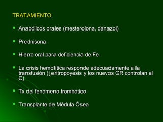 TRATAMIENTOTRATAMIENTO
 Anabólicos orales (mesterolona, danazol)Anabólicos orales (mesterolona, danazol)
 PrednisonaPrednisona
 Hierro oral para deficiencia de FeHierro oral para deficiencia de Fe
 La crisis hemolítica responde adecuadamente a laLa crisis hemolítica responde adecuadamente a la
transfusión (transfusión (↓↓eritropoyesis y los nuevos GR controlan eleritropoyesis y los nuevos GR controlan el
C)C)
 Tx del fenómeno trombóticoTx del fenómeno trombótico
 Transplante de Médula ÓseaTransplante de Médula Ósea
 
