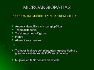 MICROANGIOPATIASMICROANGIOPATIAS
PURPURA TROMBOCITOPENICA TROMBOTICAPURPURA TROMBOCITOPENICA TROMBOTICA
 Anemia Hemolítica microangiopáticaAnemia Hemolítica microangiopática
 TrombocitopeniaTrombocitopenia
 Trastornos neurológicosTrastornos neurológicos
 FiebreFiebre
 Alteraciones renalesAlteraciones renales
 Trombos hialinos con plaquetas, escasa fibrina yTrombos hialinos con plaquetas, escasa fibrina y
grandes cantidades de FvW en circulacióngrandes cantidades de FvW en circulación
 Mujeres en la 3° década de la vidaMujeres en la 3° década de la vida
 