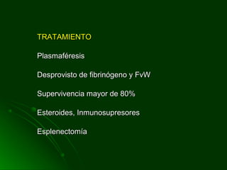 TRATAMIENTOTRATAMIENTO
PlasmaféresisPlasmaféresis
Desprovisto de fibrinógeno y FvWDesprovisto de fibrinógeno y FvW
Supervivencia mayor de 80%Supervivencia mayor de 80%
Esteroides, InmunosupresoresEsteroides, Inmunosupresores
EsplenectomíaEsplenectomía
 