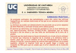 Se pretende contrastar dos metodologías y para ello, entre dos vértices
topográficos, se realizan mediciones en las que no se considera esfericidad
y refracción.
La distancia se evalúa con distanciometro de precisión con un error absoluto
de 6mm+4mm/km y centrado forzoso entre ambos puntos.
El desnivel se determina con nivelación geométrica con un nivel definido por
sus especificaciones técnicas [S=60cc;A=30], suponiendo que se hacen
lecturas a 2m de altura y con una falta de verticalidad de la mira de 2
grados.
Sabiendo que las mediciones se hacen únicamente en circulo directo obtener
la función que relaciona la longitud de la nivelada y la distancia total a
nivelar, para que el error relativo en las dos metodologías sea el mismo,
dibujar la función, caracterizando los valores más significativos, en el mismo
supuesto, obtener la longitud total que se puede llegar a nivelar con
niveladas de 50m para que se cumpla que el error absoluto de la nivelación
de 15mm.
UNIVERSIDAD DE CANTABRIA
INGENIERÍA CARTOGRÁFICA,
GEODESIA Y FOTOGRAMETRÍA
E. U. INGENIERÍA TÉCNICA MINERA
EJERCICIO PRÁCTICO.-
Asignatura “Expresión Gráfica y Cartografía”: Plan de Estudios de la Titulación de Ingeniero Técnico de Minas 2000.
 