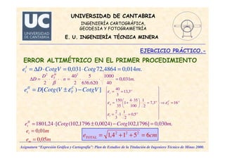 UNIVERSIDAD DE CANTABRIA
INGENIERÍA CARTOGRÁFICA,
GEODESIA Y FOTOGRAMETRÍA
E. U. INGENIERÍA TÉCNICA MINERA
EJERCICIO PRÁCTICO.-
Asignatura “Expresión Gráfica y Cartografía”: Plan de Estudios de la Titulación de Ingeniero Técnico de Minas 2000.
ERROR ALTIMÉTRICO EN EL PRIMER PROCEDIMIENTO
.014,04864,72031,0 mCotgCotgVDeI
t =⋅=⋅∆=
])([ CotgVVCotgDe C
T
II
t −±= ε
ccC
T
cc
l
cc
p
cc
v
16
5,0
2
1
1
3
2
3,7
2
1
100
354
1
35
150
3,13
3
40
=⇒


















=⋅=
=




 ⋅
+=
==
ε
ε
ε
ε
.030,0]1796,102)0024,01796,102([24,1801 mCotgCotgeII
t =−±⋅=
me
me
m
i
05,0
01,0
=
=
cmeTOTAL 6514,1 222
=++=
.031,0
40
1000
620.636
5
2
40
2
22
mn
D
D
H
T
=⋅⋅=⋅⋅=∆
β
ε
 