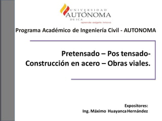 Programa Académico de Ingeniería Civil - AUTONOMA
Pretensado – Pos tensado-
Construcción en acero – Obras viales.
Expositores:
Ing. Máximo HuayancaHernández
 