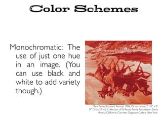 Color Schemes
Monochromatic: The
use of just one hue
in an image. (You
can use black and
white to add variety
though.)
MarkTansey. Forward Retreat. 1986. Oil on canvas, 7 10 x 9
8 (2.4 x 2.9 m). Collection of Eli Broad Family Foundation, Santa
Monica, California. Courtesy Gagosian Gallery, NewYork.
 