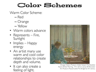Color Schemes
Warm Color Scheme:
– Red
– Orange
– Yellow
•  Warm colors advance
•  Represents – Fire,
Sunlight
•  Implies – Happy
energy
•  An artist many use
warm and cool color
relationships to create
depth and volume.
•  It can also create a
feeling of light.
Chicago History Museum. Childe Hassam.The Breakfast
Room,Winter Morning. 1911. Oil on canvas. © Worcester
Art Museum, Massachusetts/The Bridgeman Art Library.
 