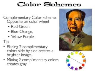 Complementary Color Scheme:
Opposite on color wheel
•  Red-Green,
•  Blue-Orange,
•  Yellow-Purple
Tip:
•  Placing 2 complimentary
colors side by side creates a
brighter image.
•  Mixing 2 complimentary colors
creates gray
Color Schemes
 