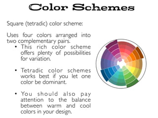 Square (tetradic) color scheme:
Uses four colors arranged into
two complementary pairs.
•  This rich color scheme
offers plenty of possibilities
for variation.
•  Tetradic color schemes
works best if you let one
color be dominant.
•  You should also pay
attention to the balance
between warm and cool
colors in your design.
Color Schemes
 
