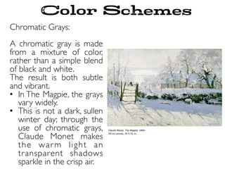 Chromatic Grays:
A chromatic gray is made
from a mixture of color,
rather than a simple blend
of black and white.
The result is both subtle
and vibrant.
•  In The Magpie, the grays
vary widely.
•  This is not a dark, sullen
winter day; through the
use of chromatic grays,
Claude Monet makes
the warm light an
transparent shadows
sparkle in the crisp air.
Color Schemes
 