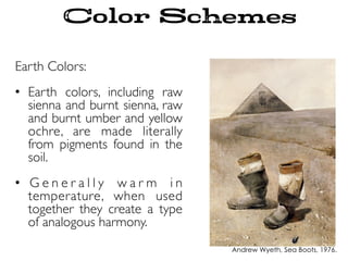 Earth Colors:
•  Earth colors, including raw
sienna and burnt sienna, raw
and burnt umber and yellow
ochre, are made literally
from pigments found in the
soil.
•  G e n e r a l l y w a r m i n
temperature, when used
together they create a type
of analogous harmony.
Color Schemes
Andrew Wyeth, Sea Boots, 1976.
 