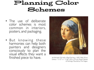 Planning Color
Schemes
•  The use of deliberate
color schemes is most
common in interiors,
posters, and packaging.
•  But knowing these
harmonies can help both
painters and designers
consciously to plan the
visual effects they want a
ﬁnished piece to have. JanVermeer. Girl with a Pearl Earring. c. 1665-1666. Oil on
canvas, 1 5 1/2 x 1 3 3/8 (44.5 x 39 cm). Royal Cabinet
of Paintings, Mauritshuis,The Hague.
 