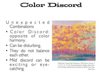 U n e x p e c t e d
Combinations
•  C o l o r D i s c o r d :
opposite of color
harmony.
•  Can be disturbing.
•  They do not balance
each other.
•  Mild discord can be
e x c i t i n g o r e ye -
catching.
Wolf Kahn. Color/Tree Symphony. 1994. Oil on canvas, 4
3 1/2 x 4 x 8 1/2 . Grace Borgenicht Gallery, NewYork.
Art © Estate of Wolf Kahn/Licensed byVAGA, NewYork,
NewYork.
Color Discord
 
