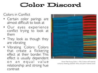 Colors in Conﬂict
•  Certain color parings are
almost difﬁcult to look at
•  Our eyes experience
conﬂict trying to look at
them
•  They look as though they
are vibrating
•  Vibrating Colors: Colors
that create a ﬂickering
effect at their border. This
effect is usually dependent
o n a n e q u a l v a l u e
relationship and strong hue
contrast
Annie MaeYoung. Quilt. c. 1965. Cotton stiff material:
corduroy sheeting, polyester dress and pants material, wool.
Color Discord
 