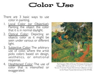 Color Use
There are 3 basic ways to use
color in painting.
1.  Local Color (or Objective):
Painting the object the color
that it is in normal daylight.
2.  Optical Color: Depicting an
objects color as it might be
seen under various or different
light.
3.  Subjective Color: The arbitrary
use of color, where the artist
picks colors based on design,
aesthetics, or emotional
response.
4.  Heightened Color: The use of
color that is intensiﬁed or
exaggerated.
Paul Gauguin.Allés etVenues, Martinique (Coming and
Going). 1887. Oil on canvas, 2 4 1/2 x 3 1/4 (72.5 x
92 cm). ｩ CarmenThyssen-Bornemisza Collection on loan
to the MuseoThyssen-Bornemisza (CTB.1979.88).
 