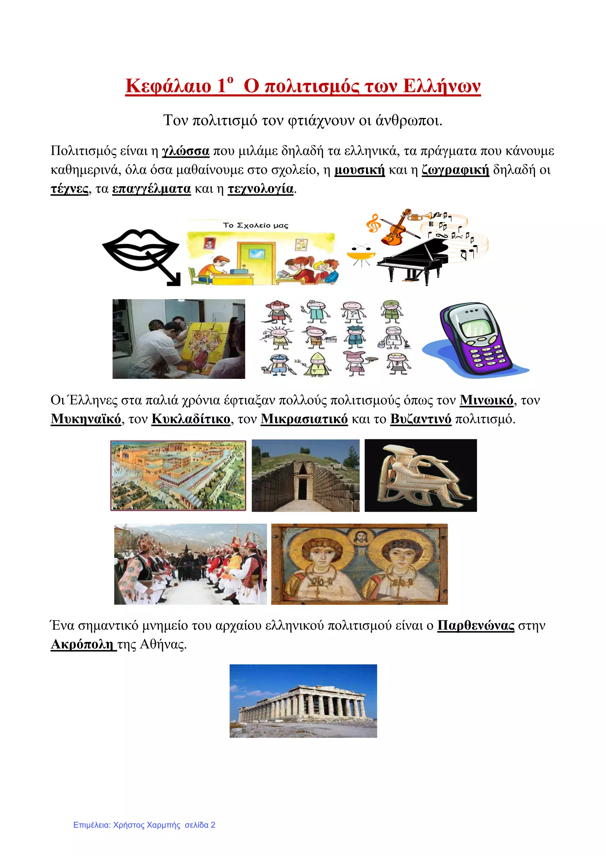 Κεθάιαην 1ν
Ο πνιηηηζκόο ησλ Διιήλσλ
Σνλ πνιηηηζκό ηνλ θηηάρλνπλ νη άλζξσπνη.
Πνιηηηζκόο είλαη ε γιώζζα πνπ κηιάκε δειαδή ηα ειιεληθά, ηα πξάγκαηα πνπ θάλνπκε
θαζεκεξηλά, όια όζα καζαίλνπκε ζην ζρνιείν, ε κνπζηθή θαη ε δσγξαθηθή δειαδή νη
ηέρλεο, ηα επαγγέικαηα θαη ε ηερλνινγία.
Οη Έιιελεο ζηα παιηά ρξόληα έθηηαμαλ πνιινύο πνιηηηζκνύο όπσο ηνλ Μηλσηθό, ηνλ
Μπθελατθό, ηνλ Κπθιαδίηηθν, ηνλ Μηθξαζηαηηθό θαη ην Βπδαληηλό πνιηηηζκό.
Έλα ζεκαληηθό κλεκείν ηνπ αξραίνπ ειιεληθνύ πνιηηηζκνύ είλαη ν Παξζελώλαο ζηελ
Αθξόπνιε ηεο Αζήλαο.
Επιμέλεια: Χρήστος Χαρμπής σελίδα 2
 