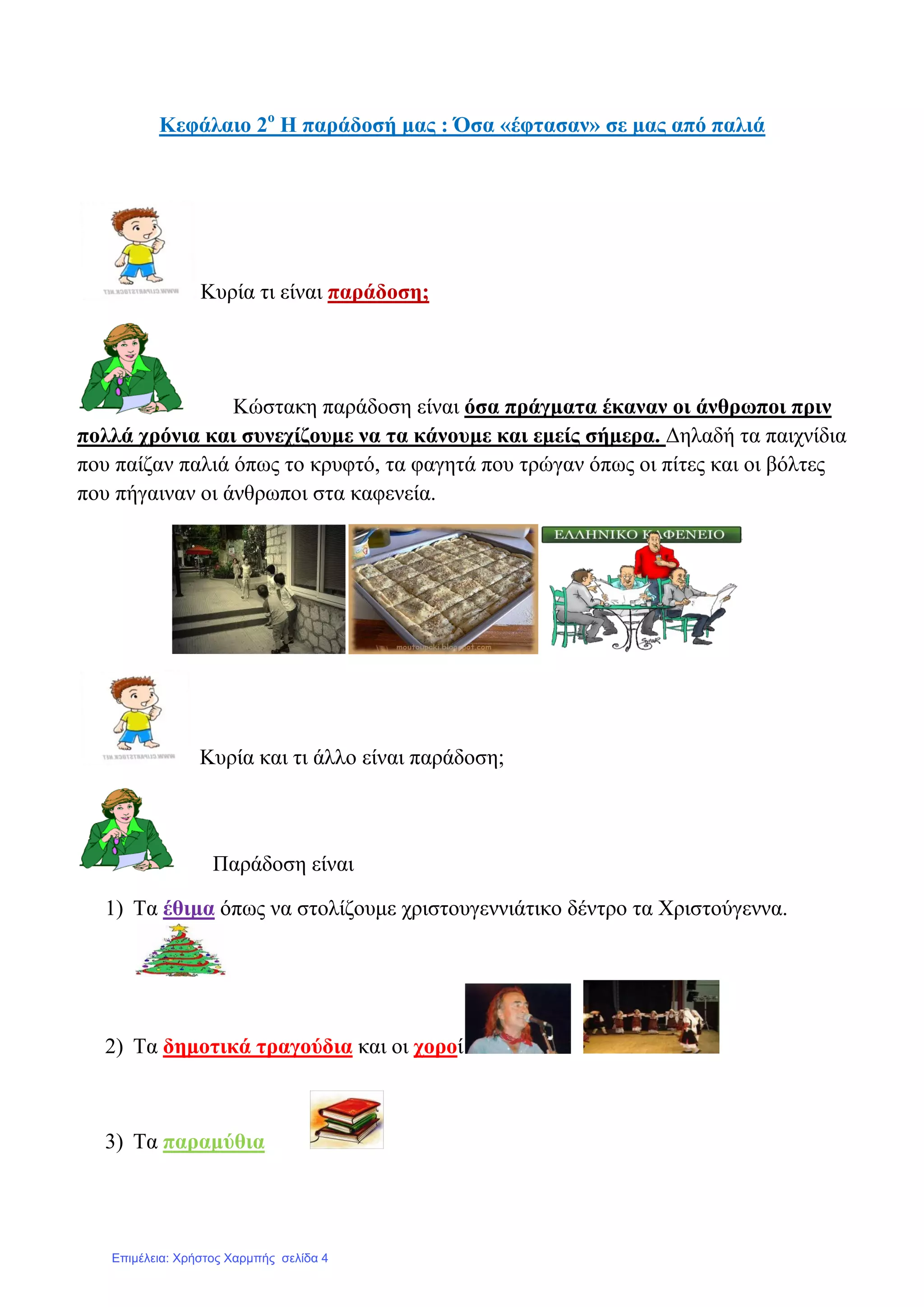 Κεθάιαην 2ν
Ζ παξάδνζή καο : Όζα «έθηαζαλ» ζε καο από παιηά
Κπξία ηη είλαη παξάδνζε;
Κώζηαθε παξάδνζε είλαη όζα πξάγκαηα έθαλαλ νη άλζξσπνη πξηλ
πνιιά ρξόληα θαη ζπλερίδνπκε λα ηα θάλνπκε θαη εκείο ζήκεξα. Γειαδή ηα παηρλίδηα
πνπ παίδαλ παιηά όπσο ην θξπθηό, ηα θαγεηά πνπ ηξώγαλ όπσο νη πίηεο θαη νη βόιηεο
πνπ πήγαηλαλ νη άλζξσπνη ζηα θαθελεία.
Κπξία θαη ηη άιιν είλαη παξάδνζε;
Παξάδνζε είλαη
1) Σα έζηκα όπσο λα ζηνιίδνπκε ρξηζηνπγελληάηηθν δέληξν ηα Υξηζηνύγελλα.
2) Σα δεκνηηθά ηξαγνύδηα θαη νη ρνξνί
3) Σα παξακύζηα
Επιμέλεια: Χρήστος Χαρμπής σελίδα 4
 