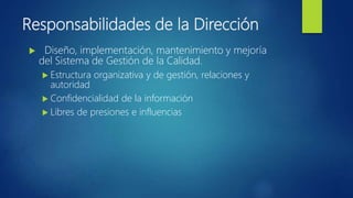 Responsabilidades de la Dirección
 Diseño, implementación, mantenimiento y mejoría
del Sistema de Gestión de la Calidad.
 Estructura organizativa y de gestión, relaciones y
autoridad
 Confidencialidad de la información
 Libres de presiones e influencias
 