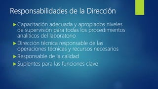Responsabilidades de la Dirección
 Capacitación adecuada y apropiados niveles
de supervisión para todas los procedimientos
analíticos del laboratorio
 Dirección técnica responsable de las
operaciones técnicas y recursos necesarios
 Responsable de la calidad
 Suplentes para las funciones clave
 