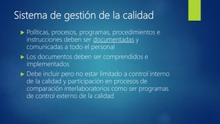 Sistema de gestión de la calidad
 Políticas, procesos, programas, procedimientos e
instrucciones deben ser documentadas y
comunicadas a todo el personal
 Los documentos deben ser comprendidos e
implementados
 Debe incluir pero no estar limitado a control interno
de la calidad y participación en procesos de
comparación interlaboratorios como ser programas
de control externo de la calidad
 