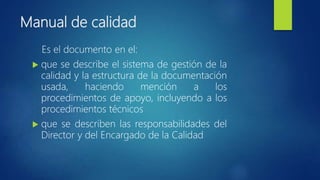 Manual de calidad
Es el documento en el:
 que se describe el sistema de gestión de la
calidad y la estructura de la documentación
usada, haciendo mención a los
procedimientos de apoyo, incluyendo a los
procedimientos técnicos
 que se describen las responsabilidades del
Director y del Encargado de la Calidad
 