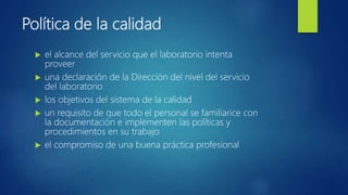 Política de la calidad
 el alcance del servicio que el laboratorio intenta
proveer
 una declaración de la Dirección del nivel del servicio
del laboratorio
 los objetivos del sistema de la calidad
 un requisito de que todo el personal se familiarice con
la documentación e implementen las políticas y
procedimientos en su trabajo
 el compromiso de una buena práctica profesional
 