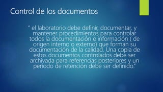 Control de los documentos
“ el laboratorio debe definir, documentar, y
mantener procedimientos para controlar
todos la documentación e información ( de
origen interno o externo) que forman su
documentación de la calidad. Una copia de
estos documentos controlados debe ser
archivada para referencias posteriores y un
periodo de retención debe ser definido.”
 