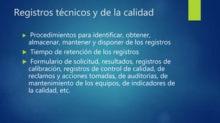 Registros técnicos y de la calidad
 Procedimientos para identificar, obtener,
almacenar, mantener y disponer de los registros
 Tiempo de retención de los registros
 Formulario de solicitud, resultados, registros de
calibración, registros de control de calidad, de
reclamos y acciones tomadas, de auditorías, de
mantenimiento de los equipos, de indicadores de
la calidad, etc.
 