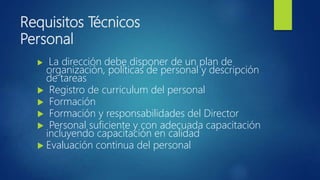Requisitos Técnicos
Personal
 La dirección debe disponer de un plan de
organización, políticas de personal y descripción
de tareas
 Registro de curriculum del personal
 Formación
 Formación y responsabilidades del Director
 Personal suficiente y con adecuada capacitación
incluyendo capacitación en calidad
 Evaluación continua del personal
 