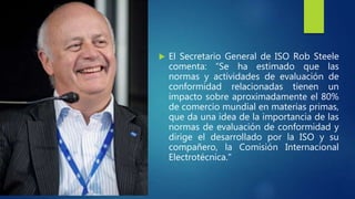  El Secretario General de ISO Rob Steele
comenta: “Se ha estimado que las
normas y actividades de evaluación de
conformidad relacionadas tienen un
impacto sobre aproximadamente el 80%
de comercio mundial en materias primas,
que da una idea de la importancia de las
normas de evaluación de conformidad y
dirige el desarrollado por la ISO y su
compañero, la Comisión Internacional
Electrotécnica."
 