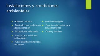 Instalaciones y condiciones
ambientales
 Adecuado espacio
 Diseñado para la eficiencia
de su operación
 Instalaciones adecuadas
 Control de condiciones
ambientales
 Áreas aisladas cuando sea
necesario
 Acceso restringido
 Espacios adecuados para
almacenamiento
 Orden y limpieza
 