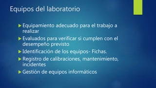 Equipos del laboratorio
 Equipamiento adecuado para el trabajo a
realizar
 Evaluados para verificar si cumplen con el
desempeño previsto
 Identificación de los equipos- Fichas.
 Registro de calibraciones, mantenimiento,
incidentes
 Gestión de equipos informáticos
 
