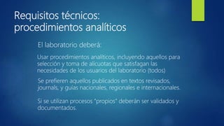 Requisitos técnicos:
procedimientos analíticos
El laboratorio deberá:
Usar procedimientos analíticos, incluyendo aquellos para
selección y toma de alícuotas que satisfagan las
necesidades de los usuarios del laboratorio (todos)
Se prefieren aquellos publicados en textos revisados,
journals, y guías nacionales, regionales e internacionales.
Si se utilizan procesos “propios” deberán ser validados y
documentados.
 
