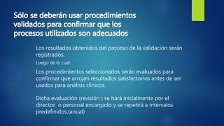Los resultados obtenidos del proceso de la validación serán
registrados.
Luego de lo cual:
Los procedimientos seleccionados serán evaluados para
confirmar que arrojan resultados satisfactorios antes de ser
usados para análisis clínicos.
Dicha evaluación (revisión ) se hará inicialmente por el
director o personal encargado y se repetirá a intervalos
predefinidos.(anual)
 