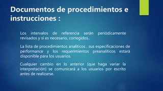 Los intervalos de referencia serán periódicamente
revisados y si es necesario, corregidos..
La lista de procedimientos analíticos , sus especificaciones de
performance y los requerimientos preanalíticos estará
disponible para los usuarios.
Cualquier cambio en lo anterior (que haga variar la
interpretación) se comunicará a los usuarios por escrito
antes de realizarse.
Documentos de procedimientos e
instrucciones :
 