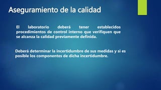 El laboratorio deberá tener establecidos
procedimientos de control interno que verifiquen que
se alcanza la calidad previamente definida.
Deberá determinar la incertidumbre de sus medidas y si es
posible los componentes de dicha incertidumbre.
 