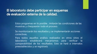 Se monitorizarán los resultados y se implementarán acciones
correctivas.
Estos programas en lo posible , imitarán las condiciones de las
muestras y chequearán todo el proceso.
Para todos aquellos análisis realizados en otros sitios el
laboratorio establecerá mecanismos para verificar la
comparabilidad de los resultados. Esto se hará a intervalos
preestablecidos y se registrará.
 