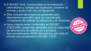  El ISO/IEC Pack: Conformidad en la evaluación -
Laboratorios y cuerpos de inspección, contiene 10
normas y guías (más una corriguiendo).
 Ellos incluyen las exigencias generales para
laboratorios para ellos para ser considerado
competente de realizar, la calibración y el muestreo.
 Estos criterios están contenidos en ISO/IEC
17025:2005, exigencias generales para la capacidad
de laboratorios de calibración y pruebas.
Aproximadamente 40000 laboratorios por todo el
mundo son acreditados a ISO/IEC 17025.
 