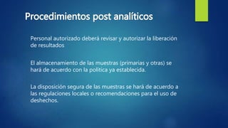 Personal autorizado deberá revisar y autorizar la liberación
de resultados
El almacenamiento de las muestras (primarias y otras) se
hará de acuerdo con la política ya establecida.
La disposición segura de las muestras se hará de acuerdo a
las regulaciones locales o recomendaciones para el uso de
deshechos.
 