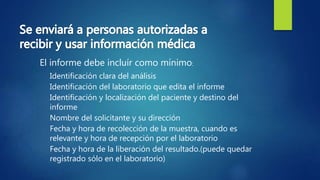 El informe debe incluír como mínimo:
Identificación clara del análisis
Identificación del laboratorio que edita el informe
Identificación y localización del paciente y destino del
informe
Nombre del solicitante y su dirección
Fecha y hora de recolección de la muestra, cuando es
relevante y hora de recepción por el laboratorio
Fecha y hora de la liberación del resultado.(puede quedar
registrado sólo en el laboratorio)
 