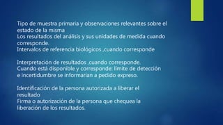 Tipo de muestra primaria y observaciones relevantes sobre el
estado de la misma
Los resultados del análisis y sus unidades de medida cuando
corresponde.
Intervalos de referencia biológicos ,cuando corresponde
Interpretación de resultados ,cuando corresponde.
Cuando está disponible y corresponde: límite de detección
e incertidumbre se informarían a pedido expreso.
Identificación de la persona autorizada a liberar el
resultado
Firma o autorización de la persona que chequea la
liberación de los resultados.
 