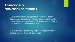 Cualquier alteración de registros o resultados deberá
documentar fecha , hora y nombre de la persona que la
realizó. Si es en un resultado no debe borrarse el inicial sino
que la corrección debe quedar al lado.
Si el archivo es electrónico y no puede registrar cambios
se llevará un cuaderno de los mismos.
 