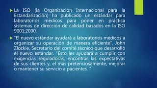  La ISO (la Organización Internacional para la
Estandarización) ha publicado un estándar para
laboratorios médicos para poner en práctica
sistemas de dirección de calidad basados en la ISO
9001:2000.
 “El nuevo estándar ayudará a laboratorios médicos a
organizar su operación de manera eficiente”, John
Zlockie, Secretario del comité técnico que desarrolló
el nuevo estándar. “Esto les ayudará a cumplir con
exigencias reguladoras, encontrar las expectativas
de sus clientes y, el más pretenciosamente, mejorar
o mantener su servicio a pacientes. "
 