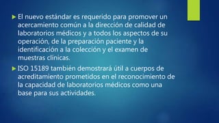  El nuevo estándar es requerido para promover un
acercamiento común a la dirección de calidad de
laboratorios médicos y a todos los aspectos de su
operación, de la preparación paciente y la
identificación a la colección y el examen de
muestras clínicas.
 ISO 15189 también demostrará útil a cuerpos de
acreditamiento prometidos en el reconocimiento de
la capacidad de laboratorios médicos como una
base para sus actividades.
 