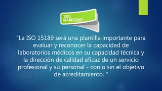 “La ISO 15189 será una plantilla importante para
evaluar y reconocer la capacidad de
laboratorios médicos en su capacidad técnica y
la dirección de calidad eficaz de un servicio
profesional y su personal - con o sin el objetivo
de acreditamiento. "
 