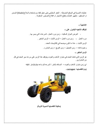 ‫الت‬ ‫عمليات‬‫س‬‫وي‬‫ة‬‫المنبسطه‬ ‫الموقع‬ ‫في‬–‫عمق‬ ‫حتي‬ ‫السطحي‬ ‫الحفر‬06‫السالح‬ ‫باستخدام‬ ‫سم‬(blade)‫ا‬‫ل‬‫مسنن‬
‫المستقيم‬ ‫او‬–‫المدفون‬ ‫الصخور‬ ‫اقتالع‬ ‫او‬ ‫االشجار‬ ‫وقطع‬ ‫الغابات‬ ‫تطهير‬‫ة‬.
‫اإل‬‫نتاجي‬‫ة‬:-
: ‫علي‬ ‫البلدوزر‬ ‫انتاجيه‬ ‫تتوقف‬-
-‫للسكينه‬ ‫الموثر‬ ‫العرض‬–‫العمل‬ ‫دوره‬ ‫زمن‬–. ‫بها‬ ‫يسير‬ ‫التي‬ ‫السرعات‬
: ‫العمل‬ ‫دوره‬-‫ز‬. ‫المتغير‬ ‫الزمن‬ + ‫الثابت‬ ‫الزمن‬ = ‫العمل‬ ‫دوره‬ ‫من‬
: ‫الثابت‬ ‫الزمن‬-. ‫المعده‬ ‫كتالوجات‬ ‫في‬ ‫موضحا‬ ‫تكون‬ ‫ما‬ ‫عادا‬
. ‫المناوره‬ ‫زمن‬ + ‫الفريغ‬ ‫زمن‬ + ‫التحميل‬ ‫زمن‬ = ‫فانه‬ ‫وعموما‬
: ‫المتغير‬ ‫الزمن‬-
‫س‬ ‫سرعه‬ ‫علي‬ ‫الزمن‬ ‫هذا‬ ‫ويتوقف‬ ‫والعوده‬ ‫الذهاب‬ ‫مشوار‬ ‫في‬ ‫المعده‬ ‫تاخذه‬ ‫الذي‬ ‫الزمن‬ ‫هو‬‫كل‬ ‫في‬ ‫المعده‬ ‫ير‬
. ‫المشوارين‬ ‫من‬
‫ساعه‬ ‫كم‬ ‫السرعه‬ / ‫بالمتر‬ ‫المسافه‬ = ‫والعوده‬ ‫الذهاب‬ ‫مشوار‬ ‫زمن‬ ‫اي‬x1060‫/دقيقه‬ ‫متر‬
‫القاصابيه‬ )‫(ب‬scraper:-
)‫التربة‬ ‫لتسوية‬ ‫القاصابية‬ ‫(ماكينة‬
 