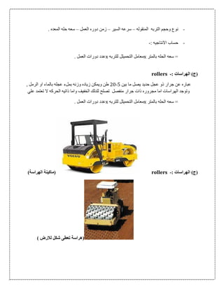 -‫المنقوله‬ ‫التربه‬ ‫وحجم‬ ‫نوع‬–‫السير‬ ‫سرعه‬–‫العمل‬ ‫دوره‬ ‫زمن‬–. ‫المعده‬ ‫حله‬ ‫سعه‬
-: ‫االنتاجيه‬ ‫حساب‬-
‫بالمتر‬ ‫الحله‬ ‫سعه‬ =x‫للتربه‬ ‫التحميلل‬ ‫معامل‬x. ‫العمل‬ ‫دورات‬ ‫عدد‬
: ‫الهراسات‬ )‫(ج‬-rollers
‫بين‬ ‫ما‬ ‫يصل‬ ‫حديد‬ ‫عجل‬ ‫ذو‬ ‫جرار‬ ‫عن‬ ‫عباره‬5-06, ‫الرمل‬ ‫او‬ ‫بالماء‬ ‫عجله‬ ‫بملء‬ ‫وزنه‬ ‫زياده‬ ‫ويمكن‬ ‫طن‬
‫ال‬ ‫الحركه‬ ‫ذاتيه‬ ‫واما‬ ‫الخفيف‬ ‫للدلك‬ ‫تصلح‬ ‫منفصل‬ ‫جرار‬ ‫ذات‬ ‫مجروره‬ ‫اما‬ ‫الهراسات‬ ‫وتوجد‬‫ع‬ ‫تعتمد‬‫لي‬
‫بالمتر‬ ‫الحله‬ ‫سعه‬ =x‫للتربه‬ ‫التحميلل‬ ‫معامل‬x. ‫العمل‬ ‫دورات‬ ‫عدد‬
: ‫الهراسات‬ )‫(ج‬-rollers)‫الهراسة‬ ‫(ماكينة‬
) ‫لالرض‬ ‫شكل‬ ‫تعطى‬ ‫(هراسة‬
 