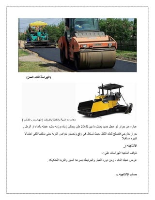 )‫العمل‬ ‫اثناء‬ ‫(الهراسة‬
‫الفناشر‬ ‫ــ‬ ‫الهراسات‬ ( ‫باألسفلت‬ ‫والتغطية‬ ‫التربة‬ ‫دك‬ ‫معدات‬)
‫بين‬ ‫ما‬ ‫يصل‬ ‫حديد‬ ‫عجل‬ ‫ذو‬ ‫جرار‬ ‫عن‬ ‫عباره‬5-06, ‫الرمل‬ ‫او‬ ‫بالماء‬ ‫عجله‬ ‫بملء‬ ‫وزنه‬ ‫زياده‬ ‫ويمكن‬ ‫طن‬
‫تستغل‬ ‫حيث‬ ‫الثقيل‬ ‫للدك‬ ‫فتصلح‬ ‫خارجي‬ ‫جرار‬‫احتماال‬ ‫تلقي‬ ‫يمكنها‬ ‫حتي‬ ‫التربه‬ ‫خواص‬ ‫وتحسين‬ ‫رفع‬ ‫في‬
‫مستقبال‬ ‫كبيره‬
_: ‫االنتاجيه‬
: ‫علي‬ ‫الهراسات‬ ‫انتاجيه‬ ‫تتوقف‬-
‫الدك‬ ‫عجله‬ ‫عرض‬-. ‫المدكوكه‬ ‫والتربه‬ ‫السير‬ ‫بسرعه‬ ‫والمرتبطه‬ ‫العمل‬ ‫دوره‬ ‫زمن‬
: ‫االنتاجيه‬ ‫حساب‬-
 