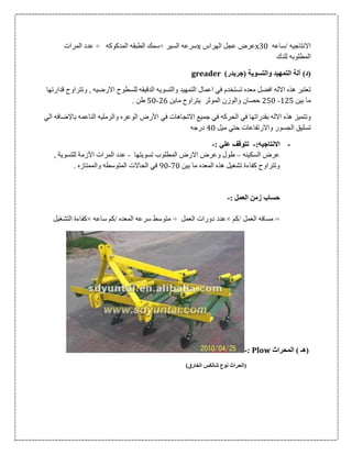 ‫/ساعه‬ ‫االنتاجيه‬06x‫الهراس‬ ‫عجل‬ ‫عرض‬x‫السير‬ ‫سرعه‬÷‫الطب‬ ‫سمك‬‫المدكوكه‬ ‫قه‬÷‫المرات‬ ‫عدد‬
‫للدك‬ ‫المطلوبه‬
)‫(د‬‫آ‬‫ل‬‫ة‬‫والتسوي‬ ‫التمهيد‬‫ة‬)‫(جريدر‬greader
‫قدارتها‬ ‫وتتراوح‬ , ‫االرضيه‬ ‫للسطوح‬ ‫الدقيقه‬ ‫والتسويه‬ ‫التمهيد‬ ‫اعمال‬ ‫في‬ ‫تستخدم‬ ‫معده‬ ‫افضل‬ ‫االله‬ ‫هذه‬ ‫تعتبر‬
‫بين‬ ‫ما‬105-056‫مابن‬ ‫يتراوح‬ ‫الموثر‬ ‫والوزن‬ ‫حصان‬00-56. ‫طن‬
‫اال‬ ‫هذه‬ ‫وتتميز‬‫األ‬ ‫في‬ ‫االتجاهات‬ ‫جميع‬ ‫في‬ ‫الحركه‬ ‫في‬ ‫بقدراتها‬ ‫له‬‫ر‬‫الي‬ ‫باالضافه‬ ‫الناعمه‬ ‫والرمليه‬ ‫الوعره‬ ‫ض‬
‫ميل‬ ‫حتي‬ ‫واالرتفاعات‬ ‫الجسور‬ ‫تسليق‬06‫درجه‬
-:‫االنتاجيه‬-: ‫علي‬ ‫تتوقف‬-
‫السكينه‬ ‫عرض‬–‫تسويتها‬ ‫المطلوب‬ ‫االرض‬ ‫وعرض‬ ‫طول‬-‫ال‬ ‫عدد‬‫م‬‫اآل‬ ‫رات‬‫زم‬‫ة‬‫للتسوي‬‫ة‬,
‫هذه‬ ‫تشغيل‬ ‫كفاءة‬ ‫وتتراوح‬‫بين‬ ‫ما‬ ‫المعده‬06-06. ‫والممتازه‬ ‫المتوسطه‬ ‫الحاالت‬ ‫في‬
: ‫العمل‬ ‫زمن‬ ‫حساب‬-
‫/كم‬ ‫العمل‬ ‫مسافه‬ =×‫العمل‬ ‫دورات‬ ‫عدد‬÷‫ساعه‬ ‫/كم‬ ‫المعده‬ ‫سرعه‬ ‫متوسط‬×‫التشغيل‬ ‫كفاءة‬
‫ال‬ ) ‫(هـ‬‫م‬‫حراث‬Plow:-
)‫الخارق‬ ‫شانكس‬ ‫نوع‬ ‫(الحراث‬
 