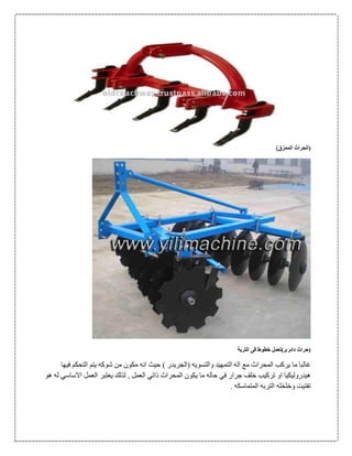 ‫الممزق‬ ‫(الحراث‬)
)‫دائرى‬ ‫(حراث‬‫التربة‬ ‫فى‬ ‫خطوط‬ ‫لعمل‬
‫المحرا‬ ‫يركب‬ ‫ما‬ ‫غالبا‬‫ث‬‫فيها‬ ‫التحكم‬ ‫يتم‬ ‫شوكه‬ ‫من‬ ‫مكون‬ ‫انه‬ ‫حيث‬ ) ‫(الجريدر‬ ‫والتسويه‬ ‫التمهيد‬ ‫اله‬ ‫مع‬
‫هو‬ ‫له‬ ‫االساسي‬ ‫العمل‬ ‫يعتبر‬ ‫لذلك‬ , ‫العمل‬ ‫ذاتي‬ ‫المحراث‬ ‫يكون‬ ‫ما‬ ‫حاله‬ ‫في‬ ‫جرار‬ ‫خلف‬ ‫تركيب‬ ‫او‬ ‫هيدروليكيا‬
‫المتماسكه‬ ‫التربه‬ ‫وخلخله‬ ‫تفتيت‬.
 